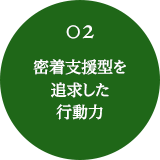 02 密着支援型を追求した行動力